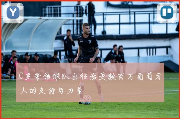 C罗带领球队出征感受数百万葡萄牙人的支持与力量