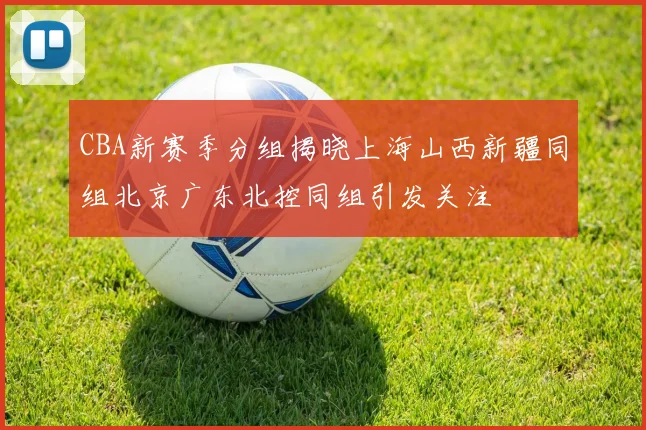 CBA新赛季分组揭晓上海山西新疆同组北京广东北控同组引发关注