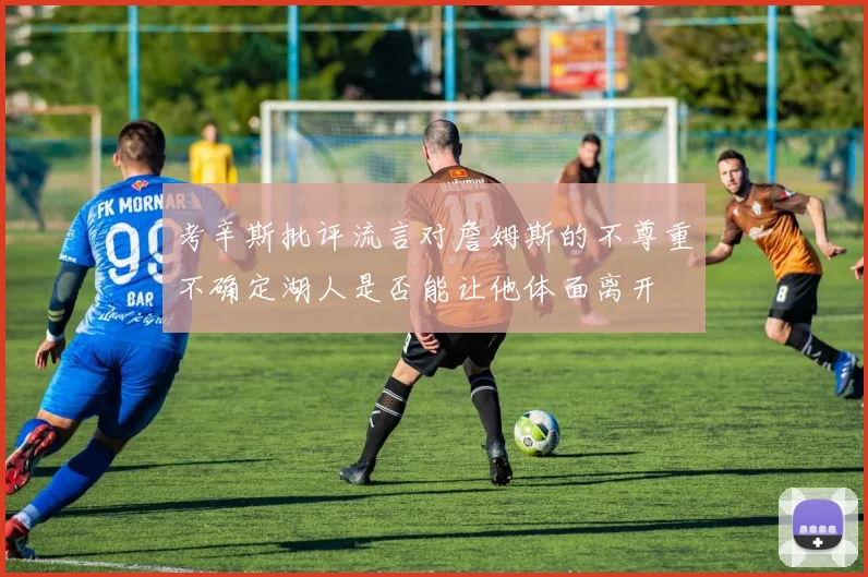 考辛斯批评流言对詹姆斯的不尊重不确定湖人是否能让他体面离开