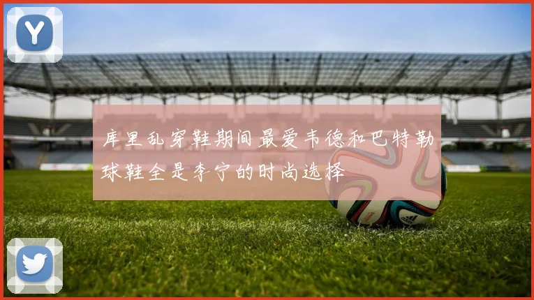 库里乱穿鞋期间最爱韦德和巴特勒球鞋全是李宁的时尚选择