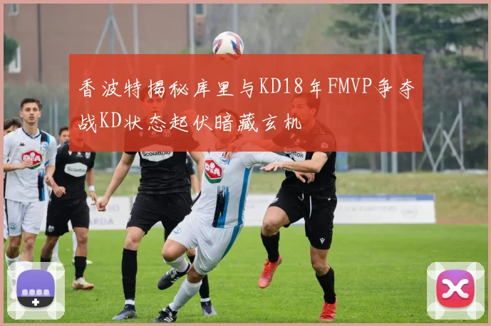 香波特揭秘库里与KD18年FMVP争夺战KD状态起伏暗藏玄机