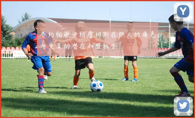 乔约翰逊分析詹姆斯在热火的角色与克莱的潜在加盟机会
