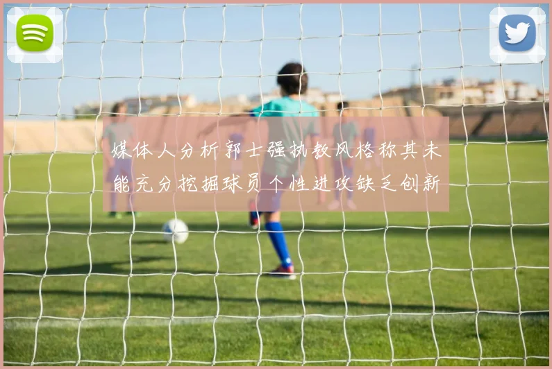 媒体人分析郭士强执教风格称其未能充分挖掘球员个性进攻缺乏创新性