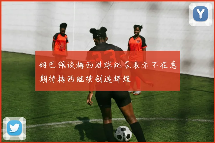 姆巴佩谈梅西进球纪录表示不在意期待梅西继续创造辉煌