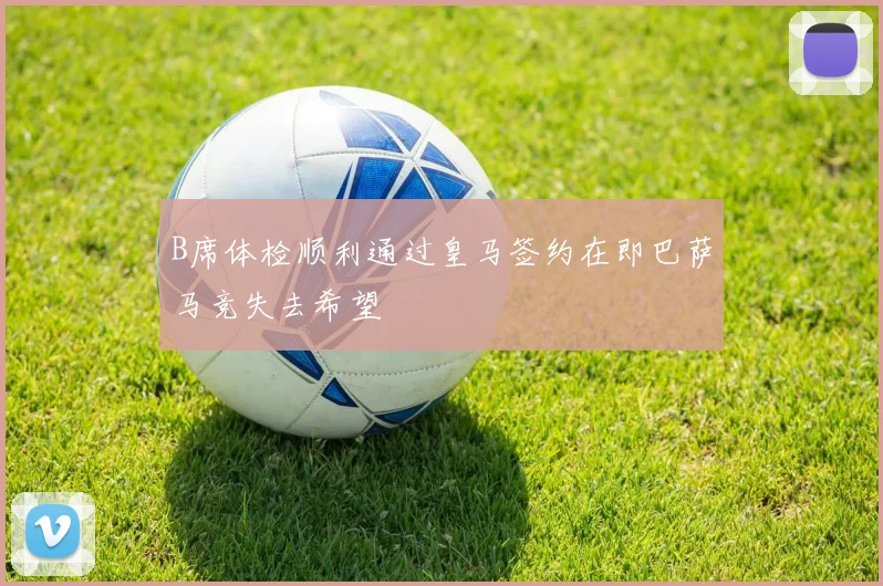 B席体检顺利通过皇马签约在即巴萨马竞失去希望