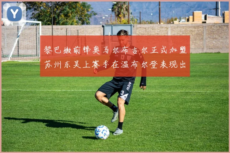 黎巴嫩前锋奥马尔布吉尔正式加盟苏州东吴上赛季在温布尔登表现出色