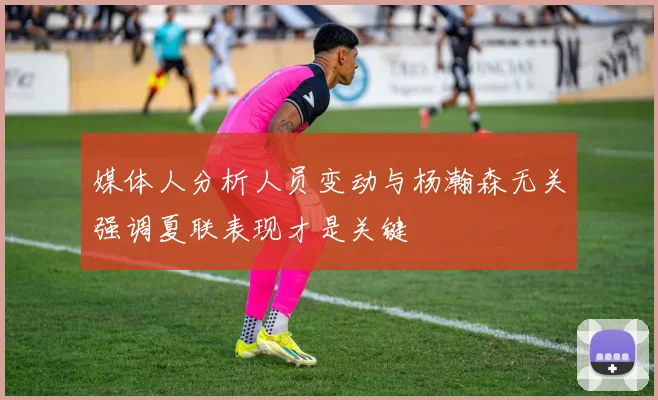 媒体人分析人员变动与杨瀚森无关强调夏联表现才是关键