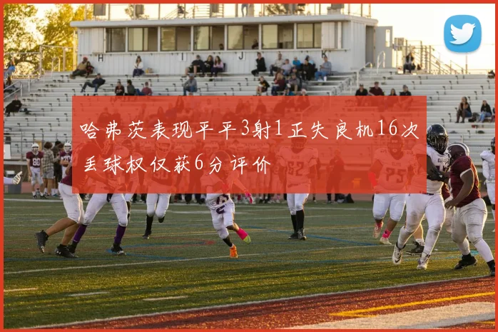 哈弗茨表现平平3射1正失良机16次丢球权仅获6分评价