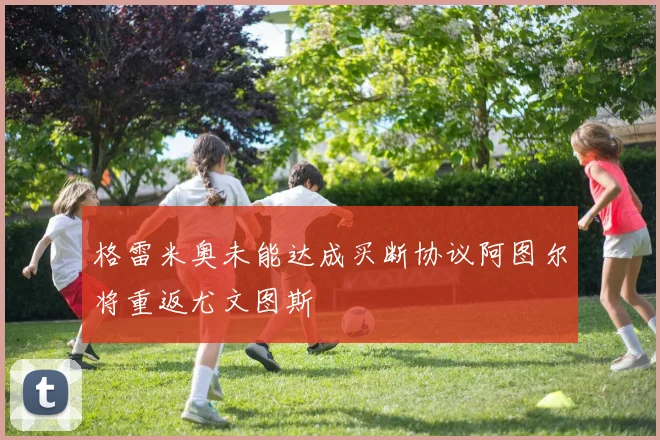格雷米奥未能达成买断协议阿图尔将重返尤文图斯